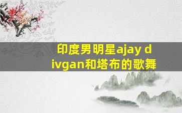 印度男明星ajay divgan和塔布的歌舞